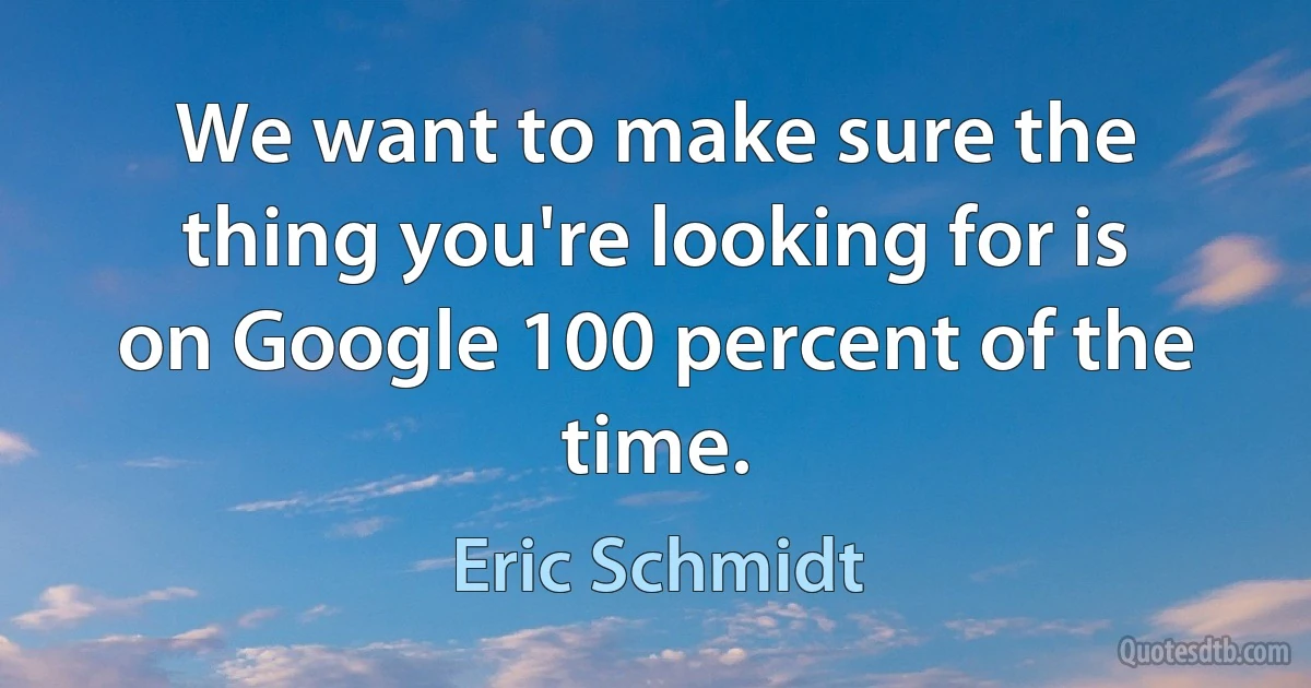 We want to make sure the thing you're looking for is on Google 100 percent of the time. (Eric Schmidt)