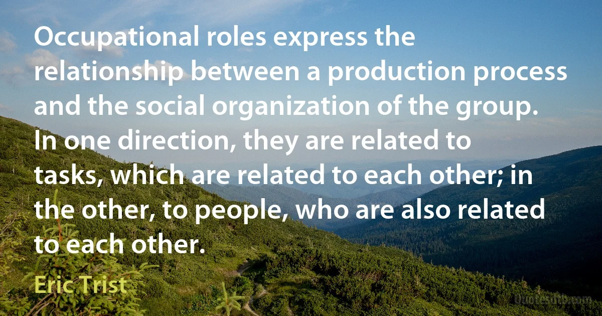 Occupational roles express the relationship between a production process and the social organization of the group. In one direction, they are related to tasks, which are related to each other; in the other, to people, who are also related to each other. (Eric Trist)