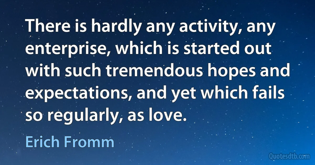 There is hardly any activity, any enterprise, which is started out with such tremendous hopes and expectations, and yet which fails so regularly, as love. (Erich Fromm)