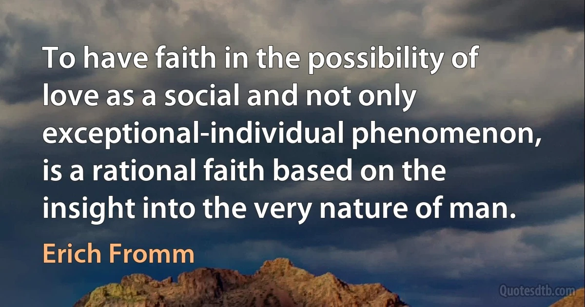 To have faith in the possibility of love as a social and not only exceptional-individual phenomenon, is a rational faith based on the insight into the very nature of man. (Erich Fromm)