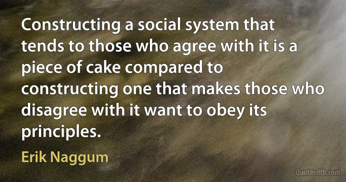 Constructing a social system that tends to those who agree with it is a piece of cake compared to constructing one that makes those who disagree with it want to obey its principles. (Erik Naggum)