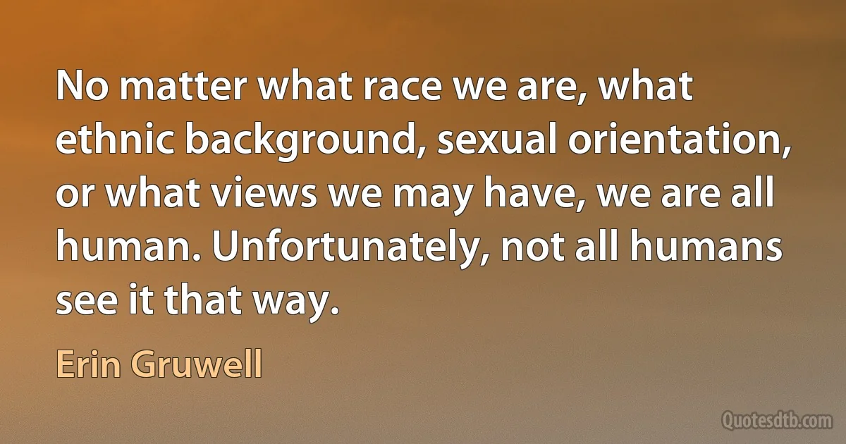 No matter what race we are, what ethnic background, sexual orientation, or what views we may have, we are all human. Unfortunately, not all humans see it that way. (Erin Gruwell)