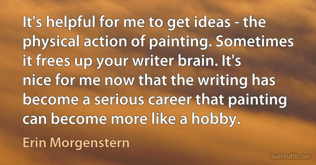 It's helpful for me to get ideas - the physical action of painting. Sometimes it frees up your writer brain. It's nice for me now that the writing has become a serious career that painting can become more like a hobby. (Erin Morgenstern)