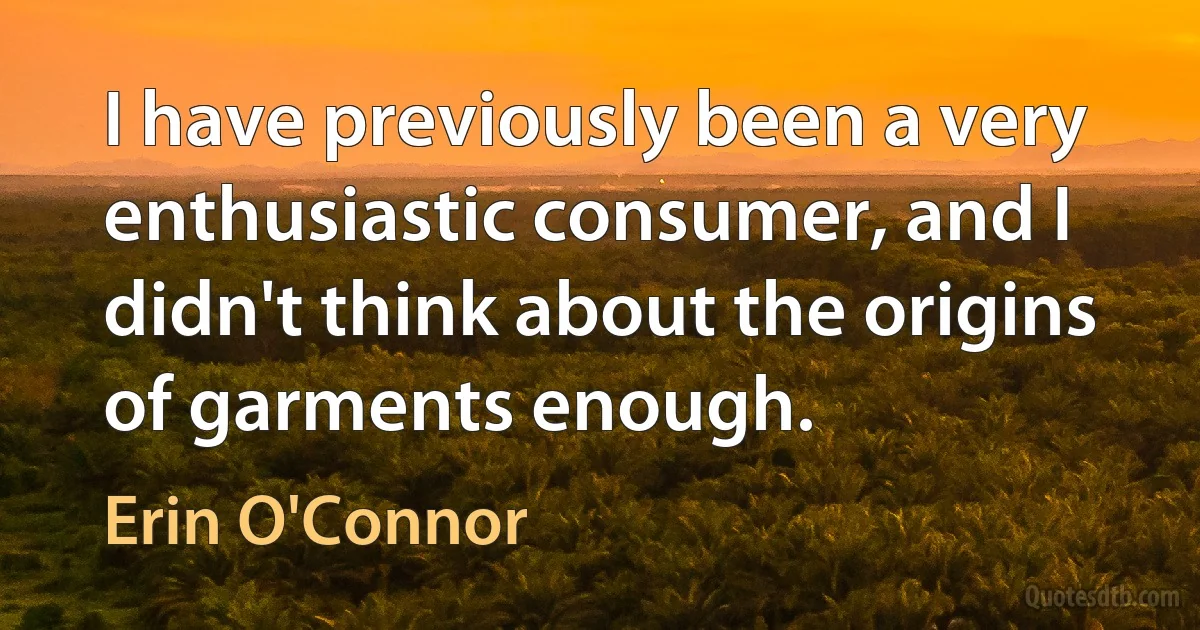 I have previously been a very enthusiastic consumer, and I didn't think about the origins of garments enough. (Erin O'Connor)