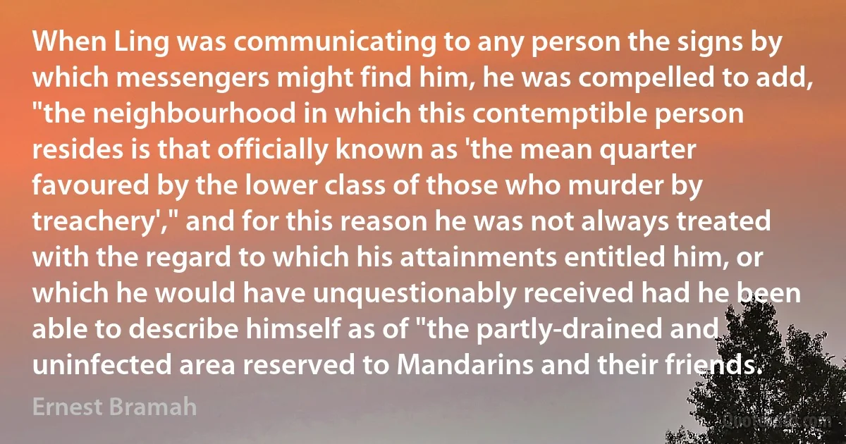 When Ling was communicating to any person the signs by which messengers might find him, he was compelled to add, "the neighbourhood in which this contemptible person resides is that officially known as 'the mean quarter favoured by the lower class of those who murder by treachery'," and for this reason he was not always treated with the regard to which his attainments entitled him, or which he would have unquestionably received had he been able to describe himself as of "the partly-drained and uninfected area reserved to Mandarins and their friends. (Ernest Bramah)