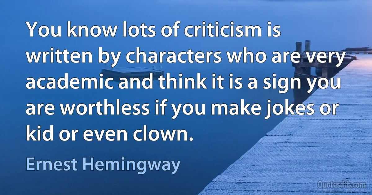 You know lots of criticism is written by characters who are very academic and think it is a sign you are worthless if you make jokes or kid or even clown. (Ernest Hemingway)