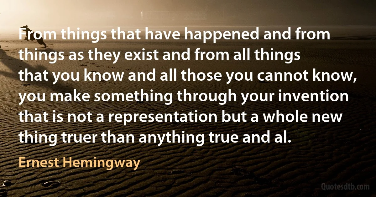 From things that have happened and from things as they exist and from all things that you know and all those you cannot know, you make something through your invention that is not a representation but a whole new thing truer than anything true and al. (Ernest Hemingway)