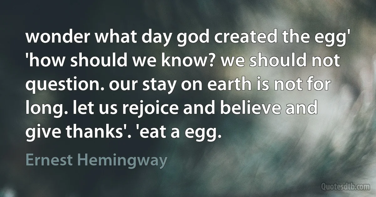 wonder what day god created the egg' 'how should we know? we should not question. our stay on earth is not for long. let us rejoice and believe and give thanks'. 'eat a egg. (Ernest Hemingway)