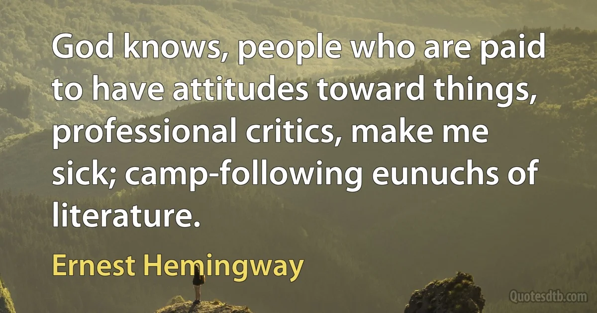 God knows, people who are paid to have attitudes toward things, professional critics, make me sick; camp-following eunuchs of literature. (Ernest Hemingway)