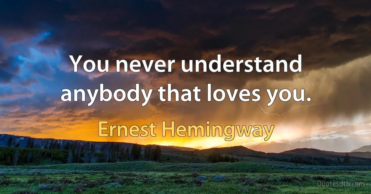 You never understand anybody that loves you. (Ernest Hemingway)