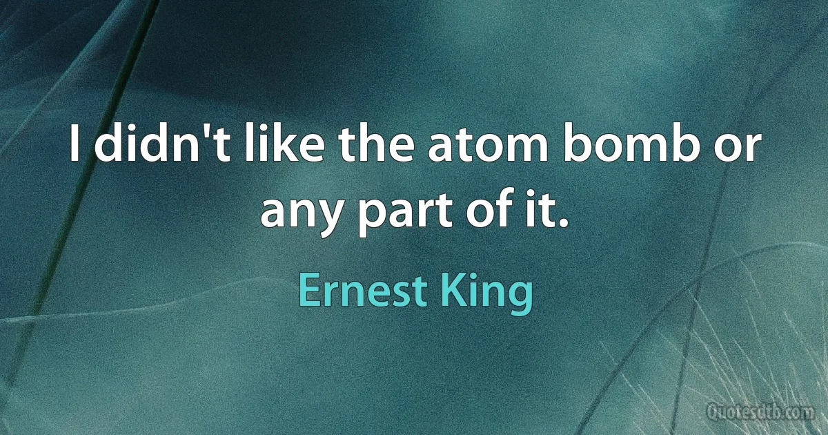 I didn't like the atom bomb or any part of it. (Ernest King)