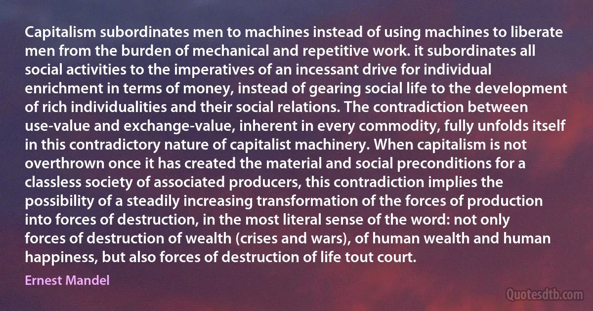 Capitalism subordinates men to machines instead of using machines to liberate men from the burden of mechanical and repetitive work. it subordinates all social activities to the imperatives of an incessant drive for individual enrichment in terms of money, instead of gearing social life to the development of rich individualities and their social relations. The contradiction between use-value and exchange-value, inherent in every commodity, fully unfolds itself in this contradictory nature of capitalist machinery. When capitalism is not overthrown once it has created the material and social preconditions for a classless society of associated producers, this contradiction implies the possibility of a steadily increasing transformation of the forces of production into forces of destruction, in the most literal sense of the word: not only forces of destruction of wealth (crises and wars), of human wealth and human happiness, but also forces of destruction of life tout court. (Ernest Mandel)