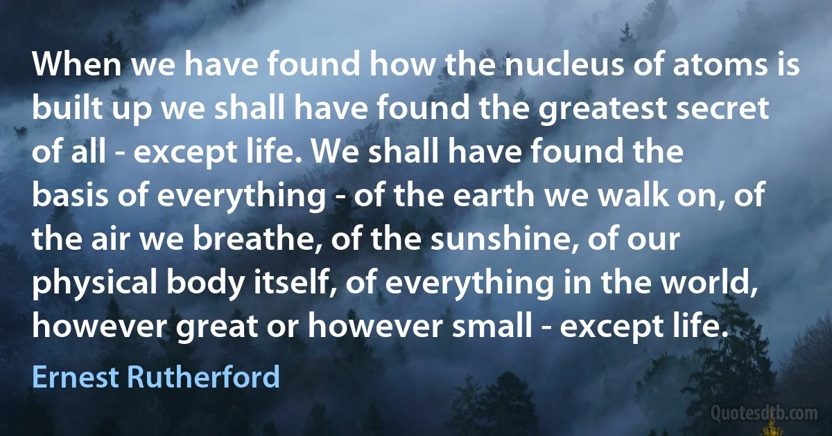 When we have found how the nucleus of atoms is built up we shall have found the greatest secret of all - except life. We shall have found the basis of everything - of the earth we walk on, of the air we breathe, of the sunshine, of our physical body itself, of everything in the world, however great or however small - except life. (Ernest Rutherford)