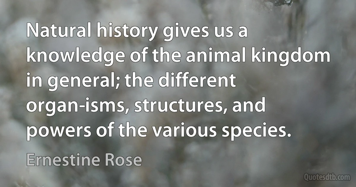 Natural history gives us a knowledge of the animal kingdom in general; the different organ­isms, structures, and powers of the various species. (Ernestine Rose)