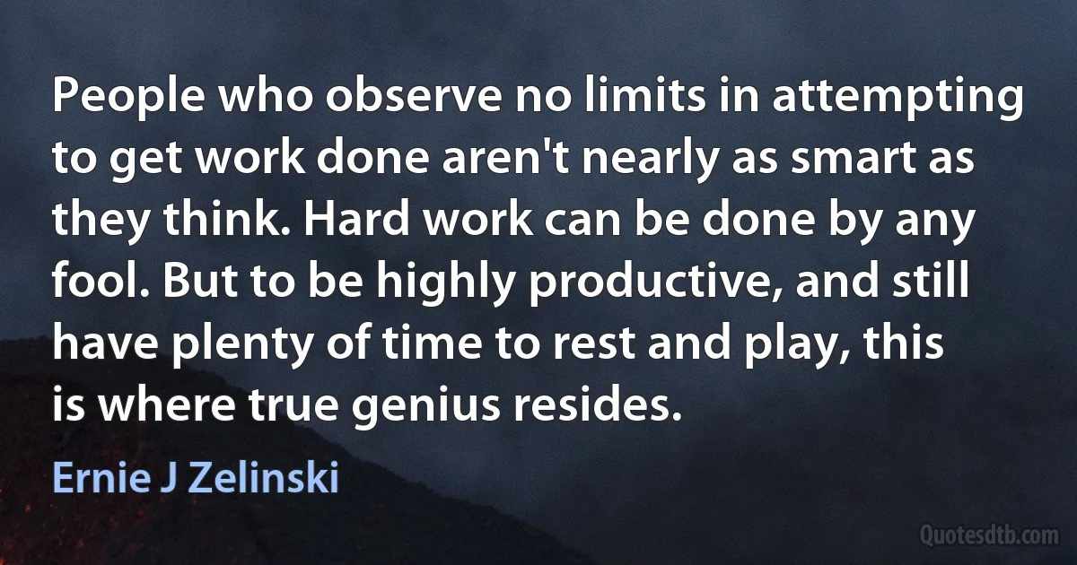 People who observe no limits in attempting to get work done aren't nearly as smart as they think. Hard work can be done by any fool. But to be highly productive, and still have plenty of time to rest and play, this is where true genius resides. (Ernie J Zelinski)