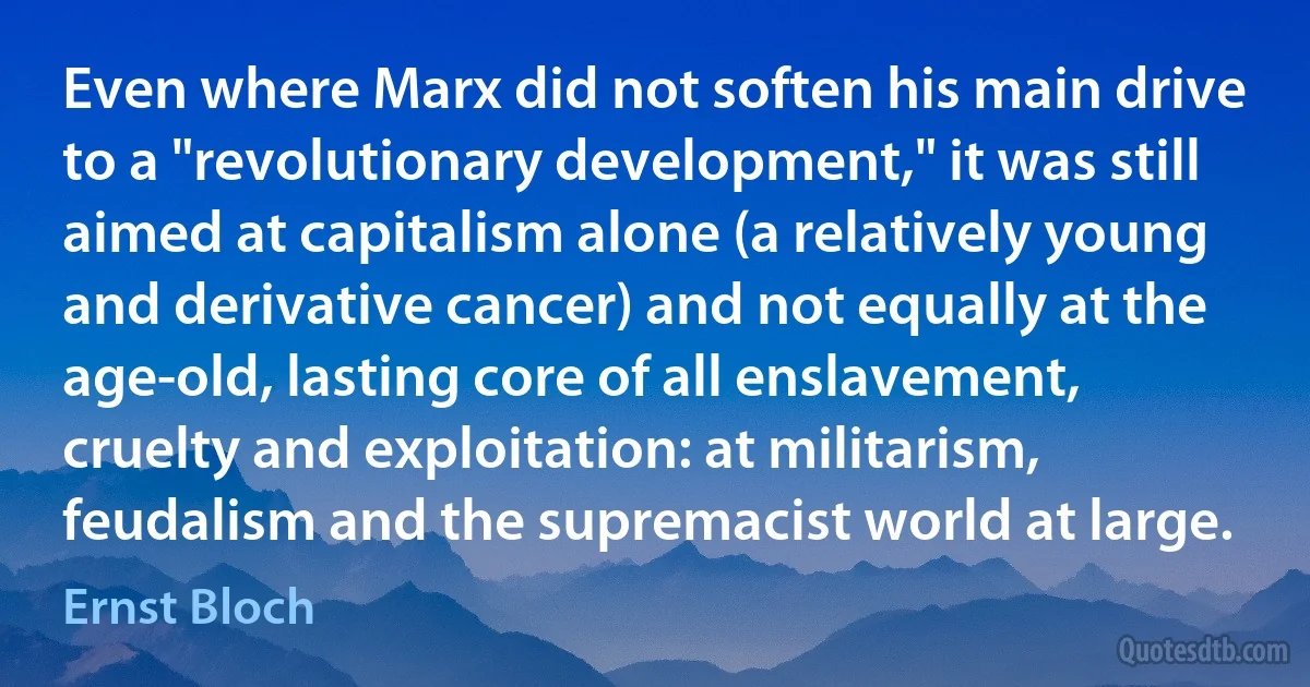 Even where Marx did not soften his main drive to a "revolutionary development," it was still aimed at capitalism alone (a relatively young and derivative cancer) and not equally at the age-old, lasting core of all enslavement, cruelty and exploitation: at militarism, feudalism and the supremacist world at large. (Ernst Bloch)