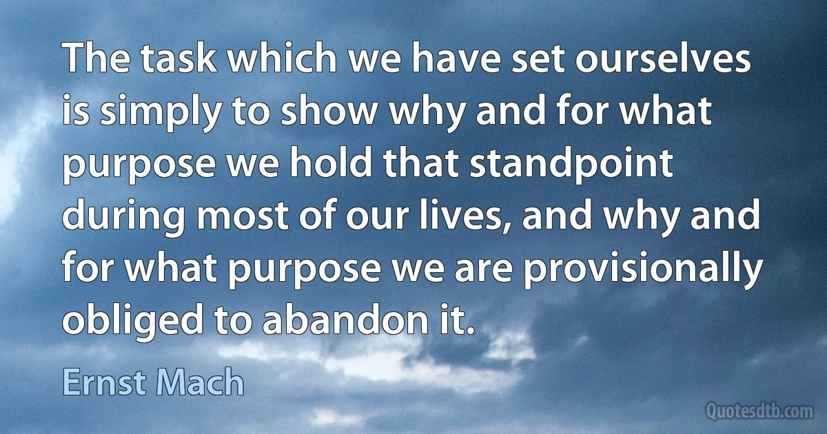 The task which we have set ourselves is simply to show why and for what purpose we hold that standpoint during most of our lives, and why and for what purpose we are provisionally obliged to abandon it. (Ernst Mach)