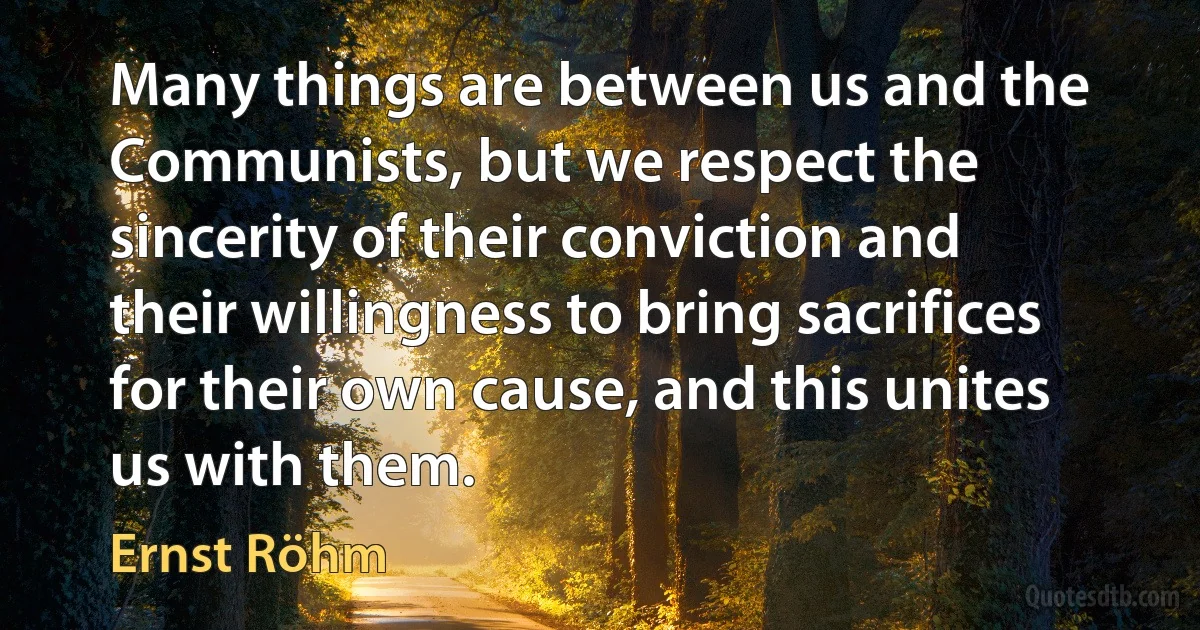 Many things are between us and the Communists, but we respect the sincerity of their conviction and their willingness to bring sacrifices for their own cause, and this unites us with them. (Ernst Röhm)