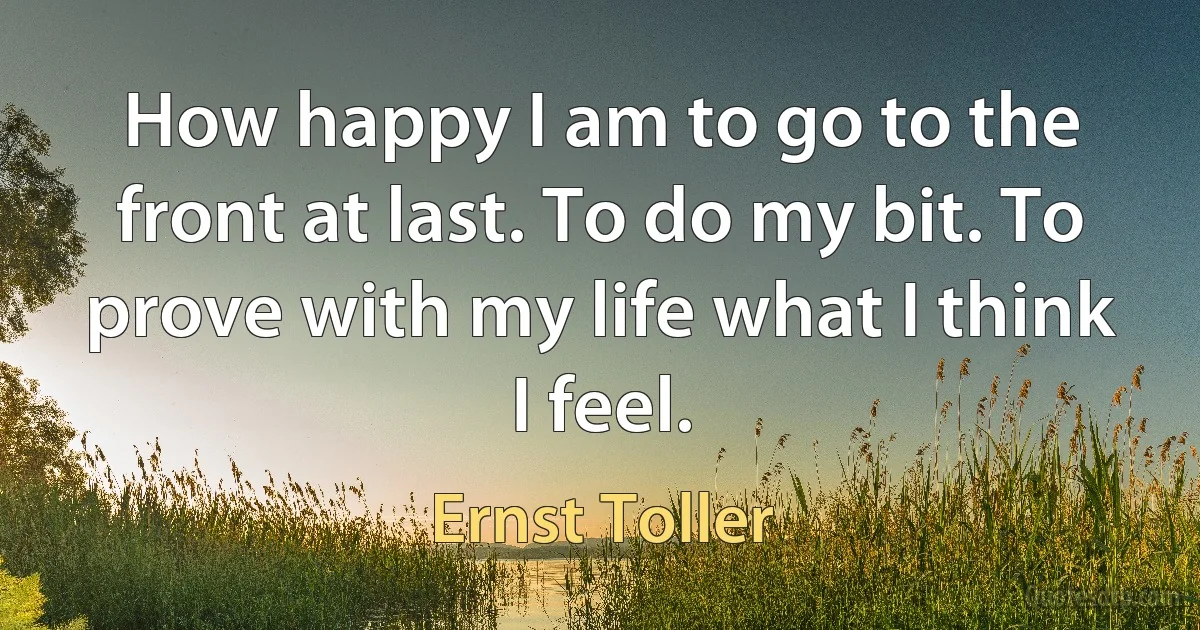 How happy I am to go to the front at last. To do my bit. To prove with my life what I think I feel. (Ernst Toller)