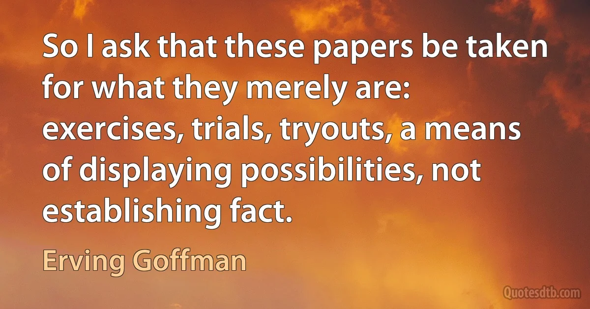 So I ask that these papers be taken for what they merely are: exercises, trials, tryouts, a means of displaying possibilities, not establishing fact. (Erving Goffman)