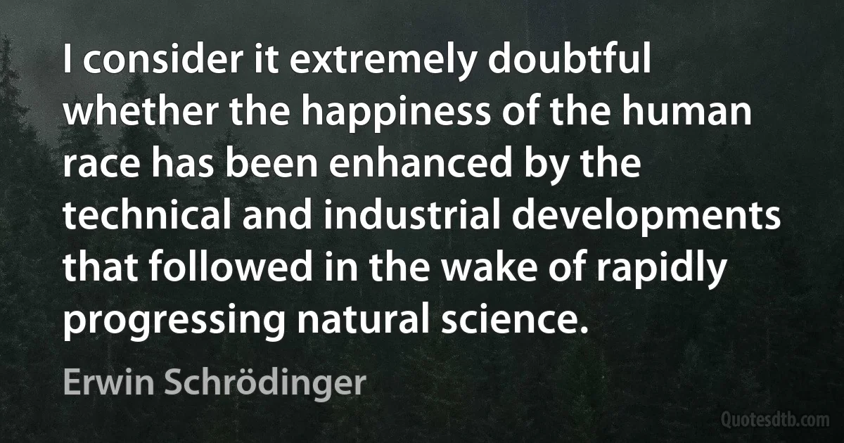 I consider it extremely doubtful whether the happiness of the human race has been enhanced by the technical and industrial developments that followed in the wake of rapidly progressing natural science. (Erwin Schrödinger)