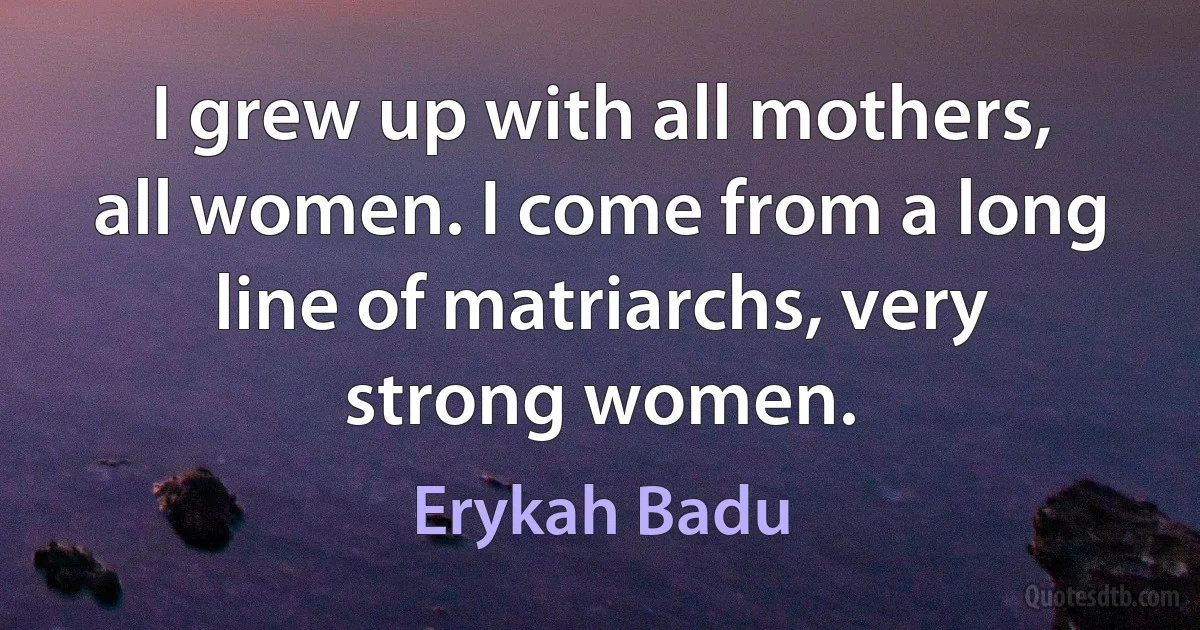 I grew up with all mothers, all women. I come from a long line of matriarchs, very strong women. (Erykah Badu)