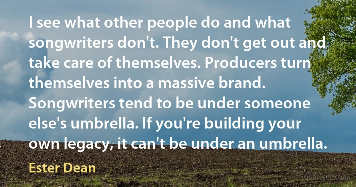 I see what other people do and what songwriters don't. They don't get out and take care of themselves. Producers turn themselves into a massive brand. Songwriters tend to be under someone else's umbrella. If you're building your own legacy, it can't be under an umbrella. (Ester Dean)