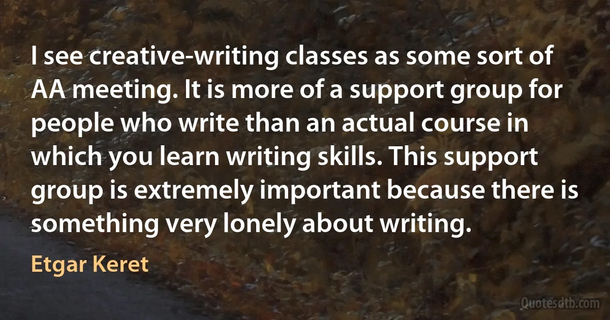 I see creative-writing classes as some sort of AA meeting. It is more of a support group for people who write than an actual course in which you learn writing skills. This support group is extremely important because there is something very lonely about writing. (Etgar Keret)