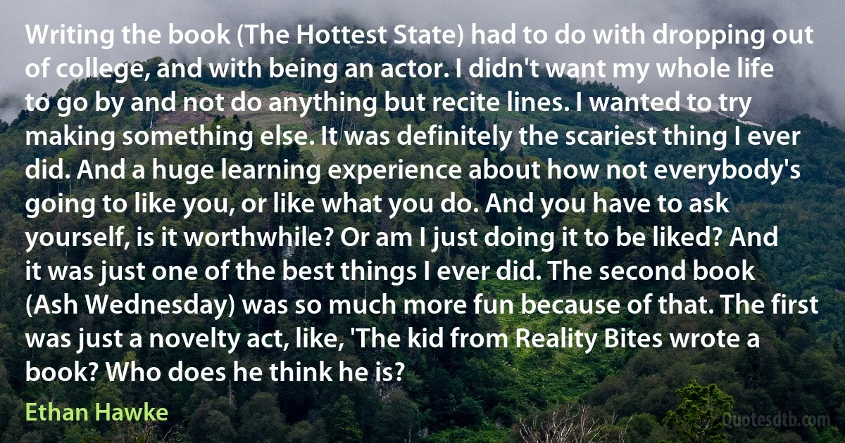 Writing the book (The Hottest State) had to do with dropping out of college, and with being an actor. I didn't want my whole life to go by and not do anything but recite lines. I wanted to try making something else. It was definitely the scariest thing I ever did. And a huge learning experience about how not everybody's going to like you, or like what you do. And you have to ask yourself, is it worthwhile? Or am I just doing it to be liked? And it was just one of the best things I ever did. The second book (Ash Wednesday) was so much more fun because of that. The first was just a novelty act, like, 'The kid from Reality Bites wrote a book? Who does he think he is? (Ethan Hawke)