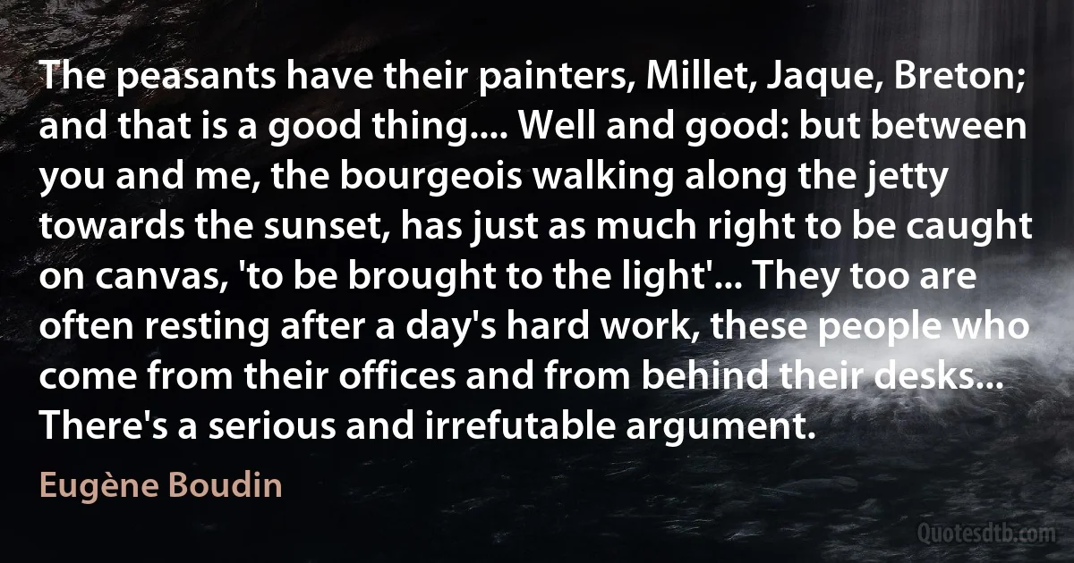 The peasants have their painters, Millet, Jaque, Breton; and that is a good thing.... Well and good: but between you and me, the bourgeois walking along the jetty towards the sunset, has just as much right to be caught on canvas, 'to be brought to the light'... They too are often resting after a day's hard work, these people who come from their offices and from behind their desks... There's a serious and irrefutable argument. (Eugène Boudin)