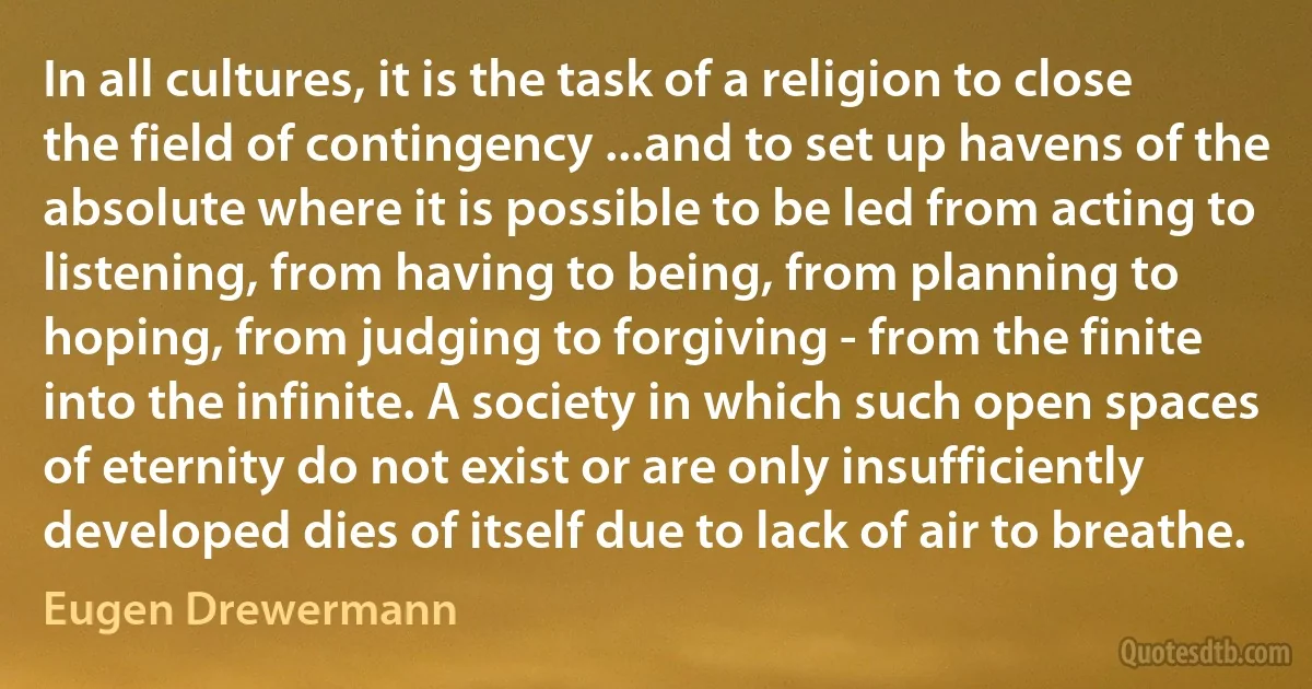 In all cultures, it is the task of a religion to close the field of contingency ...and to set up havens of the absolute where it is possible to be led from acting to listening, from having to being, from planning to hoping, from judging to forgiving - from the finite into the infinite. A society in which such open spaces of eternity do not exist or are only insufficiently developed dies of itself due to lack of air to breathe. (Eugen Drewermann)