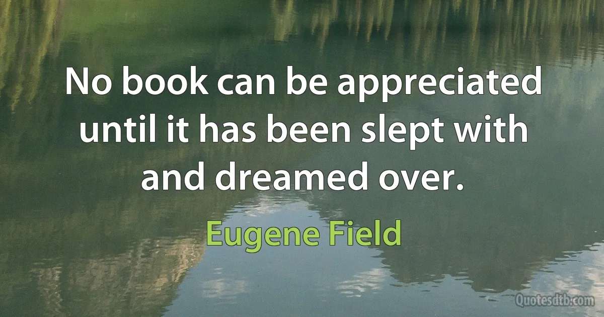 No book can be appreciated until it has been slept with and dreamed over. (Eugene Field)