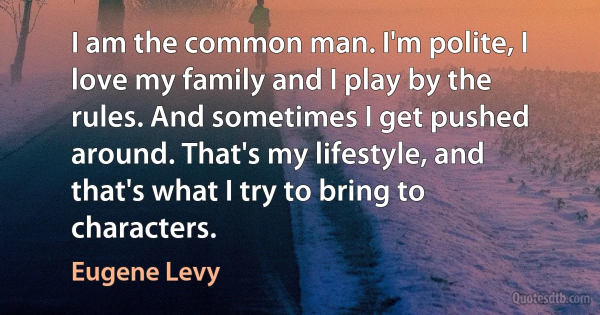 I am the common man. I'm polite, I love my family and I play by the rules. And sometimes I get pushed around. That's my lifestyle, and that's what I try to bring to characters. (Eugene Levy)