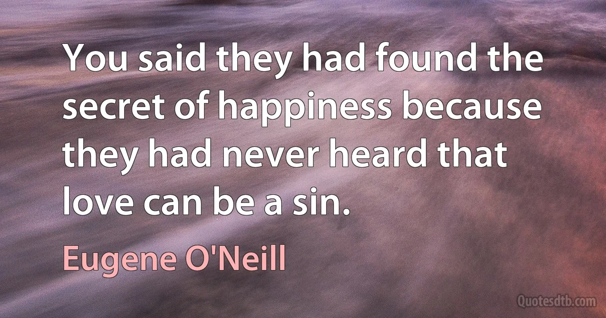 You said they had found the secret of happiness because they had never heard that love can be a sin. (Eugene O'Neill)