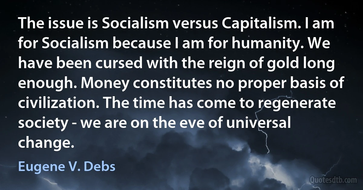 The issue is Socialism versus Capitalism. I am for Socialism because I am for humanity. We have been cursed with the reign of gold long enough. Money constitutes no proper basis of civilization. The time has come to regenerate society - we are on the eve of universal change. (Eugene V. Debs)