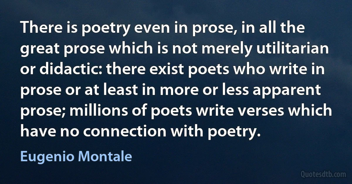 There is poetry even in prose, in all the great prose which is not merely utilitarian or didactic: there exist poets who write in prose or at least in more or less apparent prose; millions of poets write verses which have no connection with poetry. (Eugenio Montale)