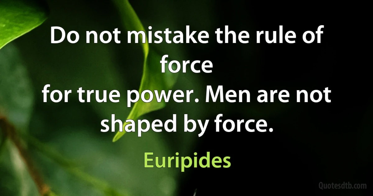 Do not mistake the rule of force
for true power. Men are not shaped by force. (Euripides)