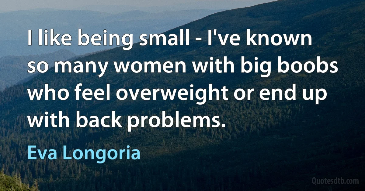 I like being small - I've known so many women with big boobs who feel overweight or end up with back problems. (Eva Longoria)