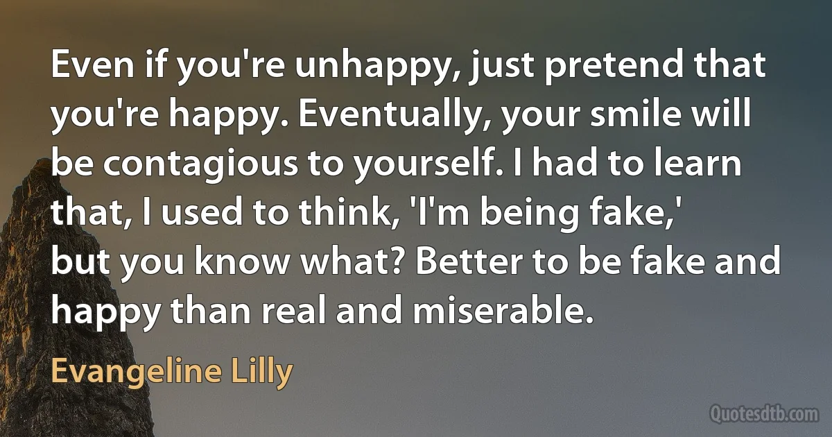 Even if you're unhappy, just pretend that you're happy. Eventually, your smile will be contagious to yourself. I had to learn that, I used to think, 'I'm being fake,' but you know what? Better to be fake and happy than real and miserable. (Evangeline Lilly)