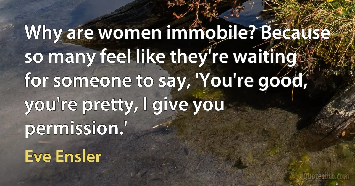 Why are women immobile? Because so many feel like they're waiting for someone to say, 'You're good, you're pretty, I give you permission.' (Eve Ensler)