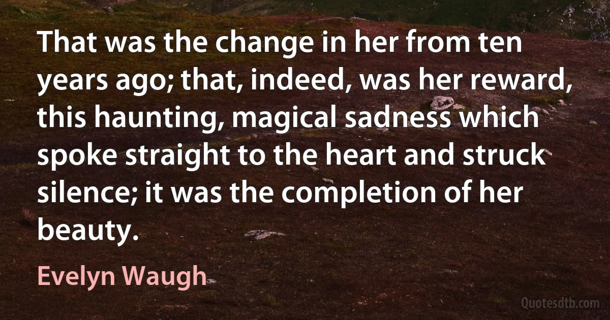 That was the change in her from ten years ago; that, indeed, was her reward, this haunting, magical sadness which spoke straight to the heart and struck silence; it was the completion of her beauty. (Evelyn Waugh)