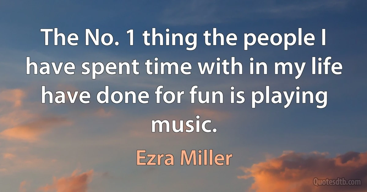 The No. 1 thing the people I have spent time with in my life have done for fun is playing music. (Ezra Miller)