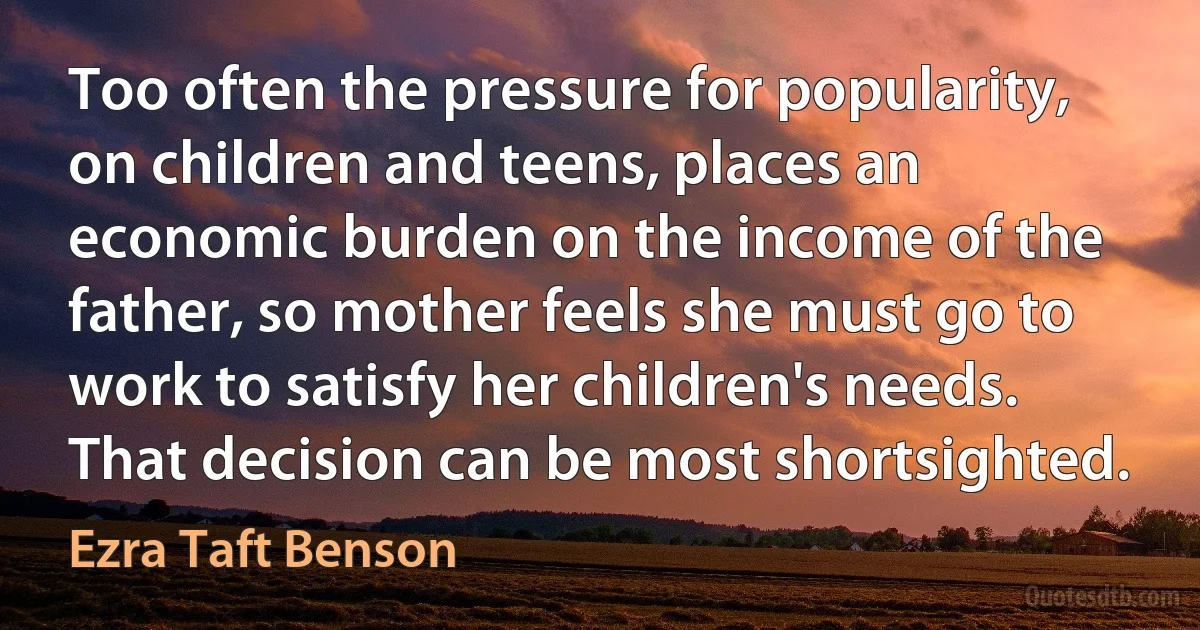 Too often the pressure for popularity, on children and teens, places an economic burden on the income of the father, so mother feels she must go to work to satisfy her children's needs. That decision can be most shortsighted. (Ezra Taft Benson)