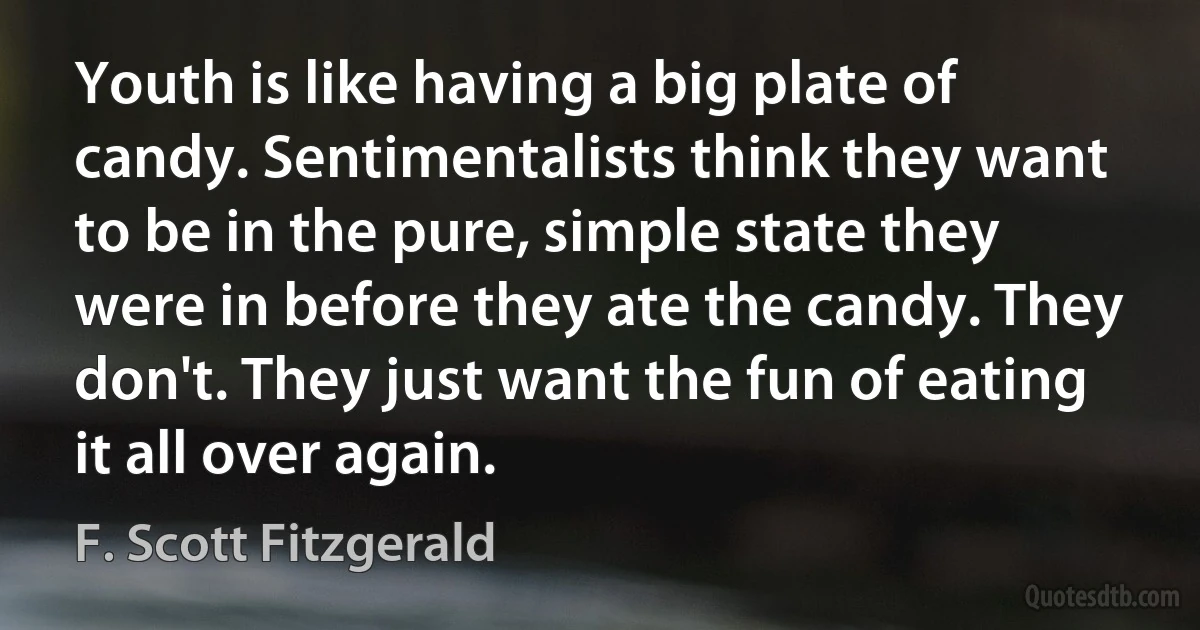 Youth is like having a big plate of candy. Sentimentalists think they want to be in the pure, simple state they were in before they ate the candy. They don't. They just want the fun of eating it all over again. (F. Scott Fitzgerald)