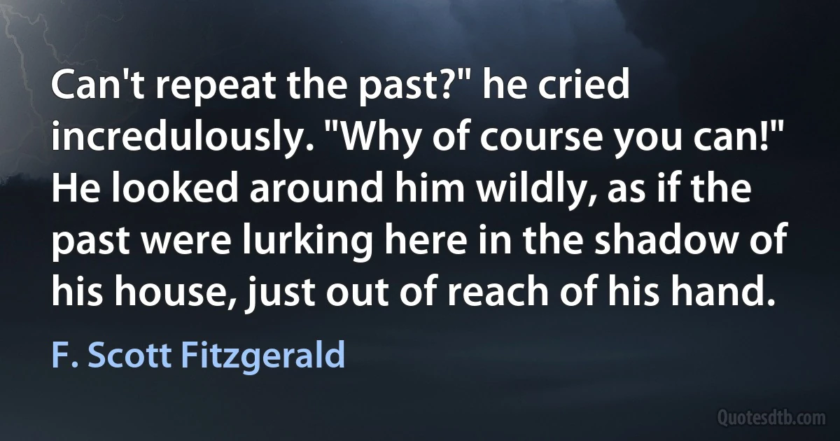 Can't repeat the past?" he cried incredulously. "Why of course you can!" He looked around him wildly, as if the past were lurking here in the shadow of his house, just out of reach of his hand. (F. Scott Fitzgerald)