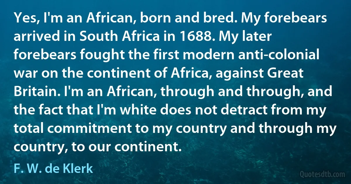 Yes, I'm an African, born and bred. My forebears arrived in South Africa in 1688. My later forebears fought the first modern anti-colonial war on the continent of Africa, against Great Britain. I'm an African, through and through, and the fact that I'm white does not detract from my total commitment to my country and through my country, to our continent. (F. W. de Klerk)