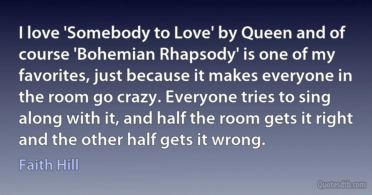 I love 'Somebody to Love' by Queen and of course 'Bohemian Rhapsody' is one of my favorites, just because it makes everyone in the room go crazy. Everyone tries to sing along with it, and half the room gets it right and the other half gets it wrong. (Faith Hill)