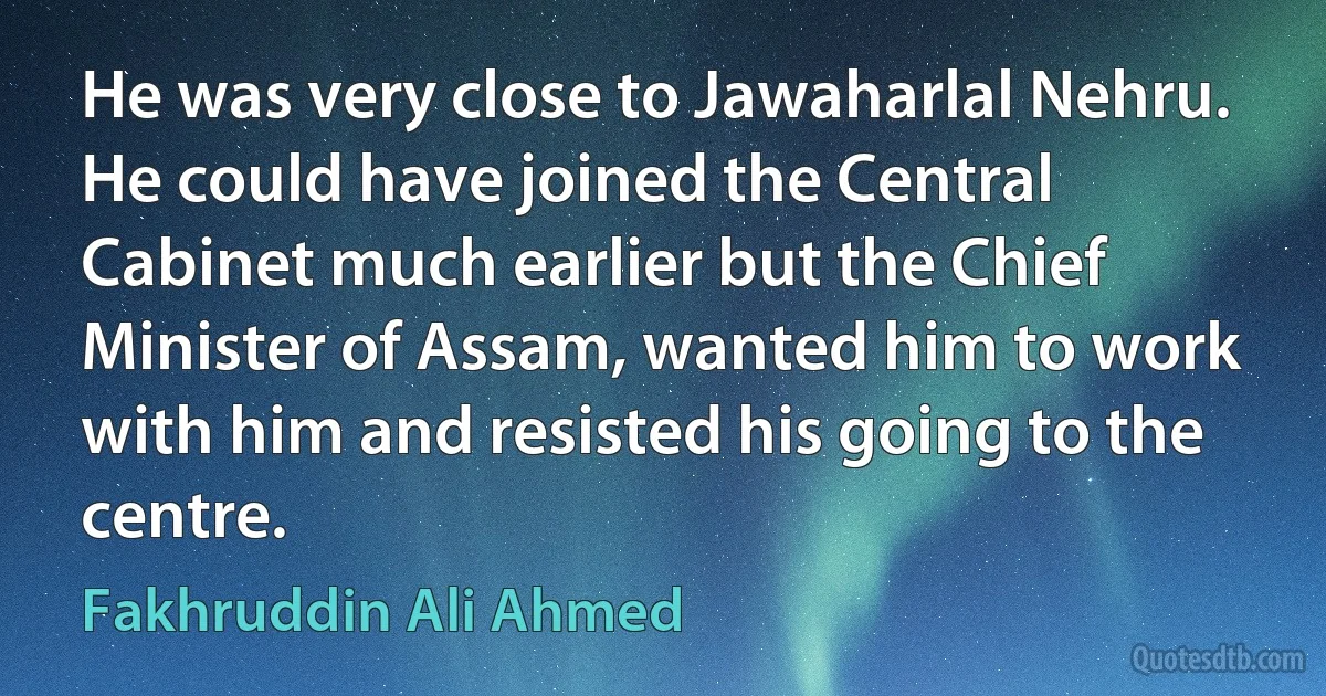 He was very close to Jawaharlal Nehru. He could have joined the Central Cabinet much earlier but the Chief Minister of Assam, wanted him to work with him and resisted his going to the centre. (Fakhruddin Ali Ahmed)