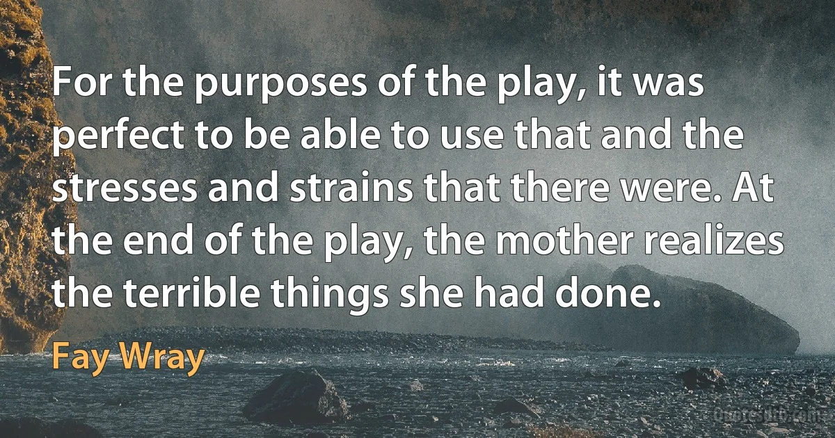 For the purposes of the play, it was perfect to be able to use that and the stresses and strains that there were. At the end of the play, the mother realizes the terrible things she had done. (Fay Wray)