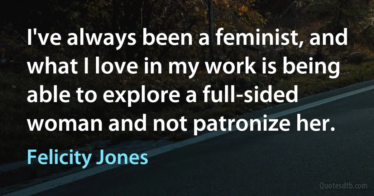 I've always been a feminist, and what I love in my work is being able to explore a full-sided woman and not patronize her. (Felicity Jones)